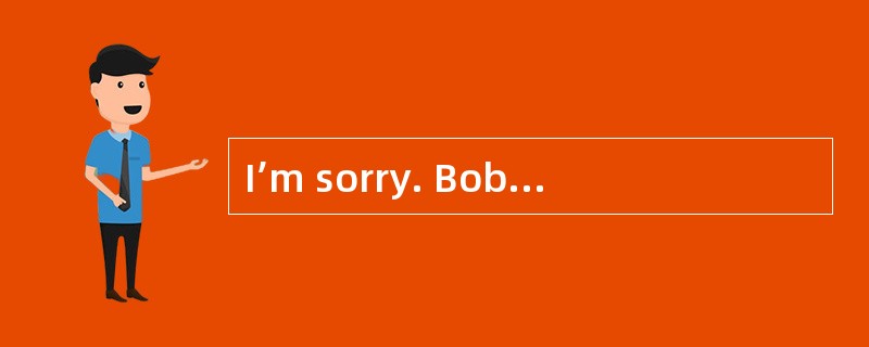 I’m sorry. Bob is not in his office.<br/>______________.