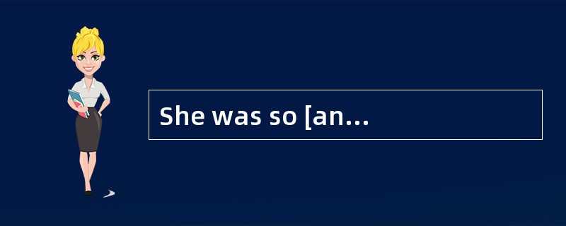 She was so [angry]that she began to shout.