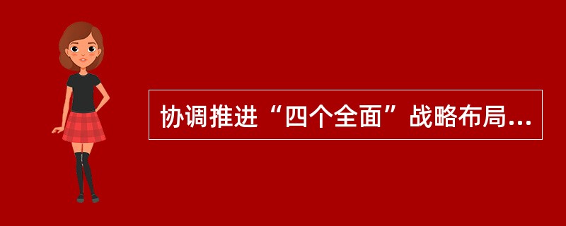 协调推进“四个全面”战略布局，是党的十八大以来党中央从实现“两个一百年”奋斗目标，实现中华民族伟大复兴的中国梦的战略高度，统筹国内国际两个大局，把握我国发展新特征确定的治国理政新方略。在“四个全面”战