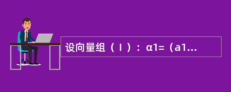 设向量组（Ⅰ）：α1=（a11，a21，a31）T，α2=（a12，a22，a32）T，α3=（a13，a23，a33）T，向量组（Ⅱ）：β1=（a11，a21，a31，a41）T，β2=（a12，a