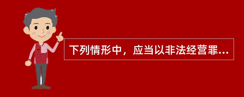 下列情形中，应当以非法经营罪定罪处罚的是（　　）。[2012年非法学真题]