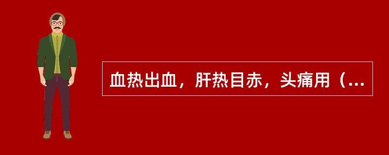 血热出血，肝热目赤，头痛用（）。