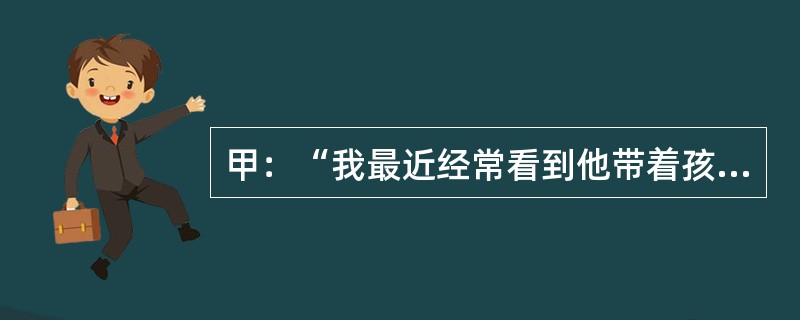 甲：“我最近经常看到他带着孩子散步。”乙：“这么说，他已经做父亲了。”乙谈话的逻辑前提是：（）