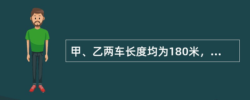 甲、乙两车长度均为180米，车的速度不变，则甲车的速度是18米／秒，乙车的速度是12米／秒.（）（1）若两列车相向行驶，从车头相遇到车尾离开共12秒.（2）若同向行驶，甲车头遇到乙车尾，到甲车尾超过乙