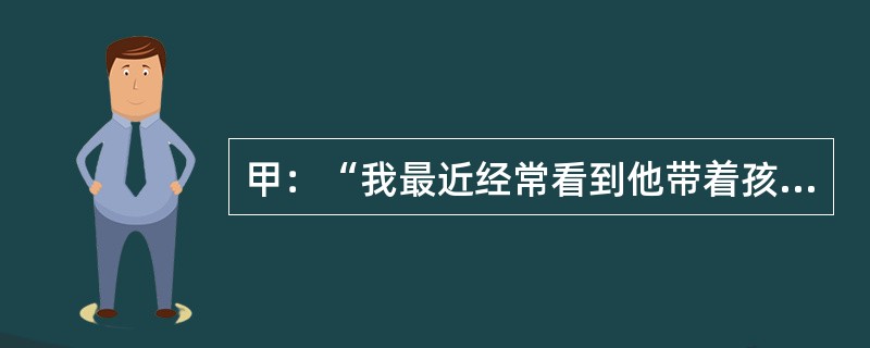 甲：“我最近经常看到他带着孩子散步。”乙：“这么说，他已经做父亲了。”乙谈话的逻辑前提是：（）