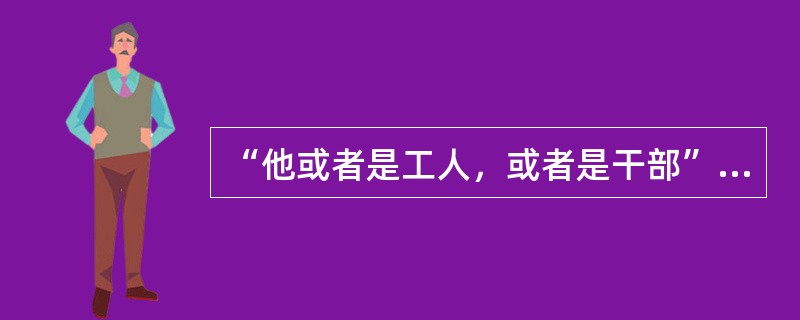 “他或者是工人，或者是干部”。上述判断是以下哪种情况？（）