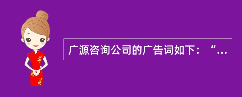 广源咨询公司的广告词如下：“广源咨询团队的实力出众，可以使新创办的公司开业成功！请看我们这六位客户：他们每个公司在开业的两年内都获得了可观的利润。不要再犹豫了，马上联系广源咨询公司，我们可以给你们提供