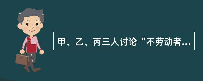 甲、乙、丙三人讨论“不劳动者不得食”这一原则所包含的意义。甲说：“不劳动者不得食，意味着得食者可以不劳动。”乙说：“不劳动者不得食，意味着得食者必须是劳动者，”丙说：“不劳动者不得食，意味着得食者可能