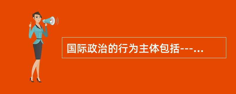 国际政治的行为主体包括---------，又包括----------。