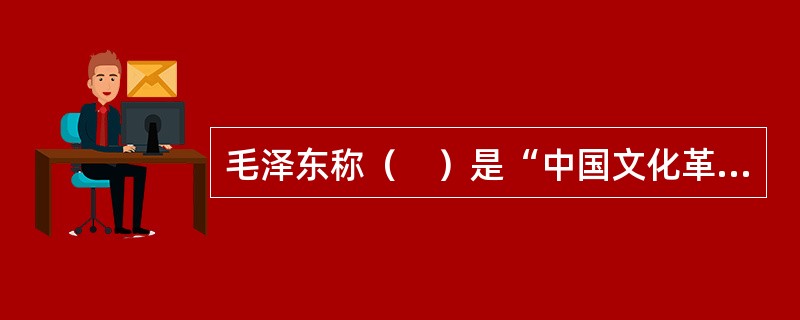 毛泽东称（　）是“中国文化革命的主将”，是“伟大的文学家”.“伟大的思想家和伟大的革命家”。他的思想是中国20世纪最宝贵的精神财富之一。