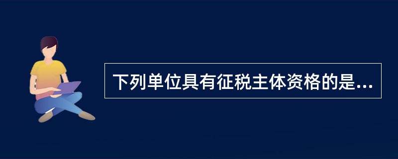 下列单位具有征税主体资格的是（    ）。