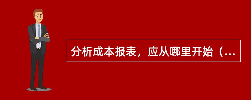 分析成本报表，应从哪里开始（　　）。