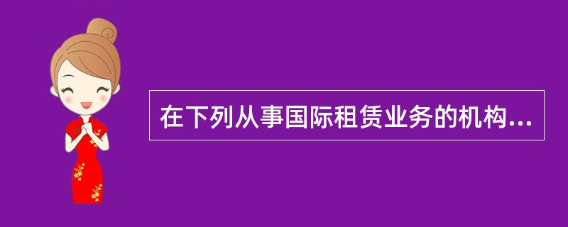 在下列从事国际租赁业务的机构中，一般不直接从事租赁业务且充当租赁经纪人角色的是（　）。