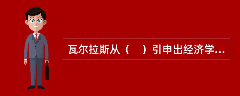 瓦尔拉斯从（　）引申出经济学研究的对象和范围。