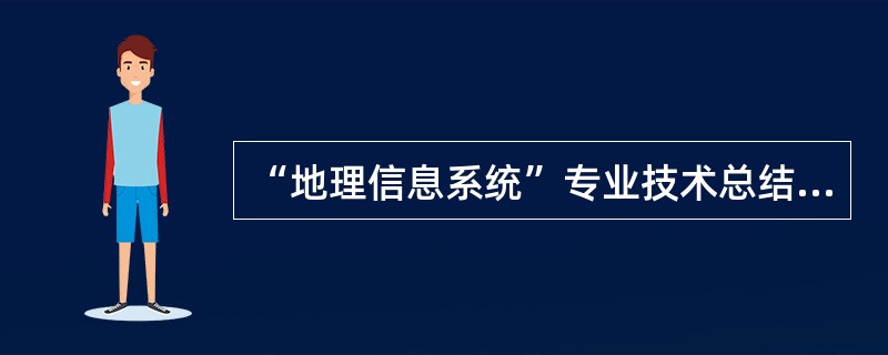 “地理信息系统”专业技术总结包括以下内容（　　）。