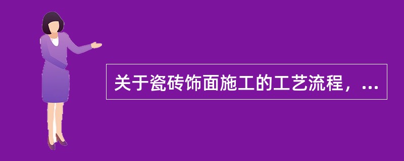 关于瓷砖饰面施工的工艺流程，叙述正确的是（）。</p>