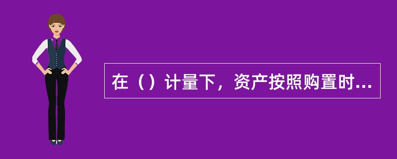 在（）计量下，资产按照购置时支付的现金或者现金等价物的金额，或者按照购置资产时所付出的代价的公允价值计量。