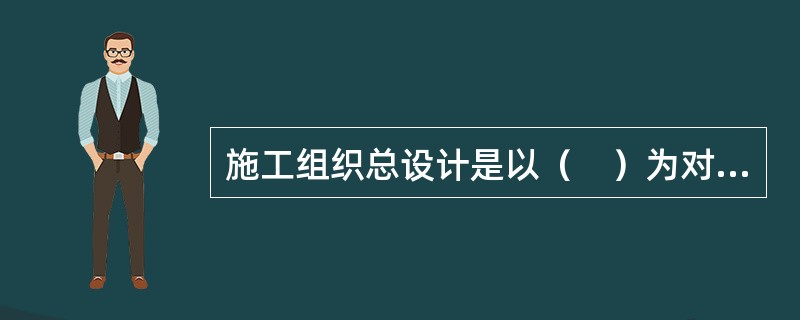 施工组织总设计是以（　）为对象编制，对整个项目的施工全过程起统筹规划和重点控制的作用。