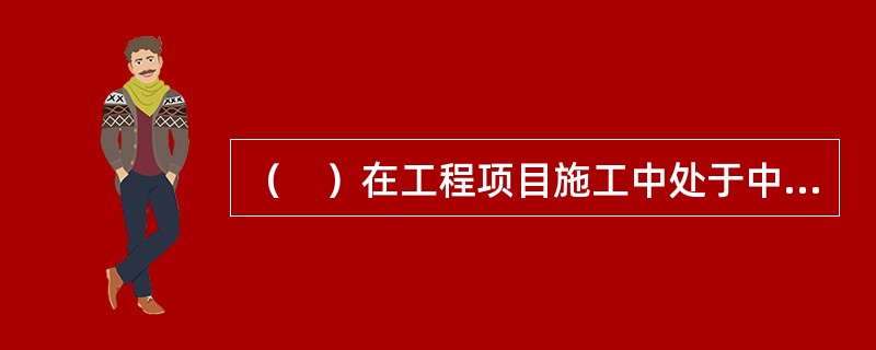 （　）在工程项目施工中处于中心地位，对工程项目施工负有全面管理的责任。