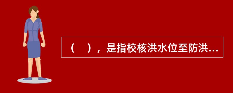 （　），是指校核洪水位至防洪限制水位之间的水库容积。用以保证下游防洪安全（指其中的防洪库容部分）及对校核洪水调洪削峰，保证大坝安全。