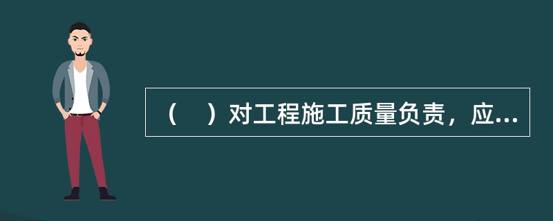 （　）对工程施工质量负责，应当按合同约定设立现场质量管理机构、配备工程技术人员和质量管理人员，落实工程施工质量责任制。