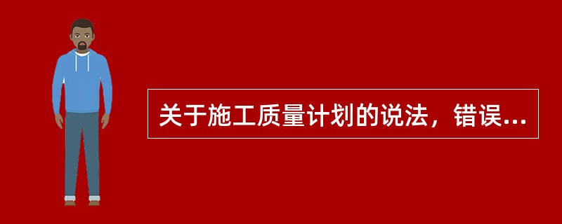 关于施工质量计划的说法，错误的是（）。