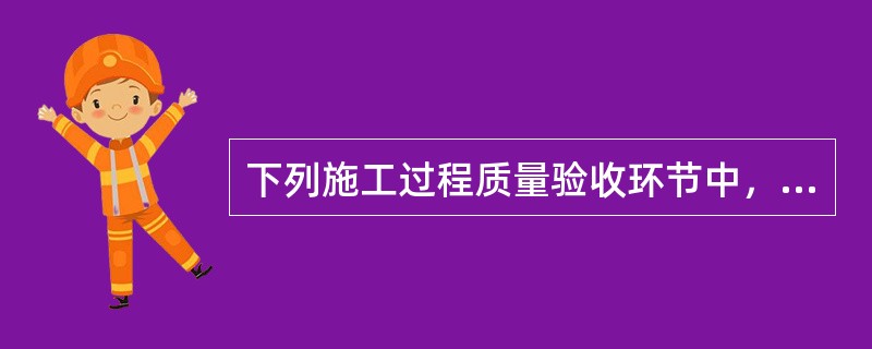 下列施工过程质量验收环节中，应由监理工程师组织施工单位项目专业质量负责人等进行验收的有（　）。