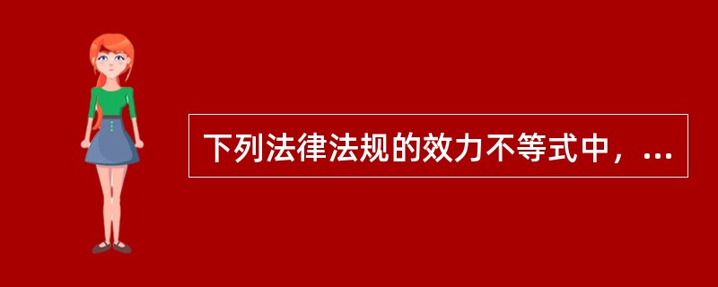 下列法律法规的效力不等式中，不正确的是（　　）。