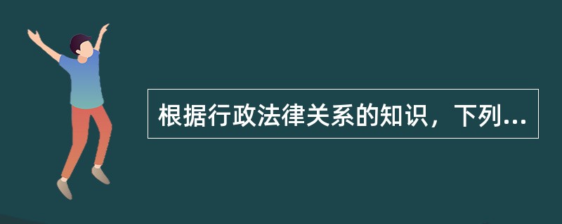 根据行政法律关系的知识，下列叙述中不正确的是（　　）。