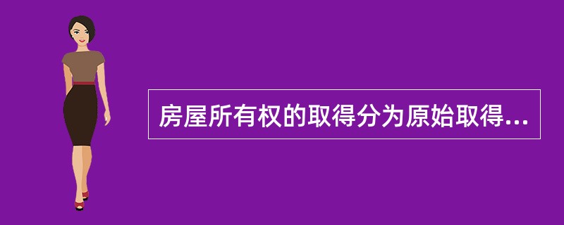 房屋所有权的取得分为原始取得和继受取得两种，其中原始取得是指不以他人已有的所有权为前提而直接通过权利人的一定行为或根据法律上的规定而取得房屋所有权，包括（）等。