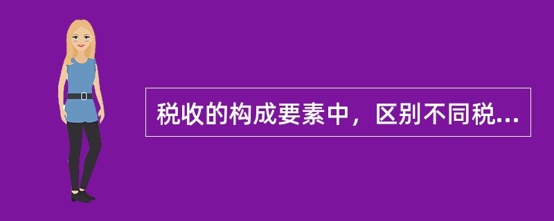 税收的构成要素中，区别不同税种的主要标志是（　　）。