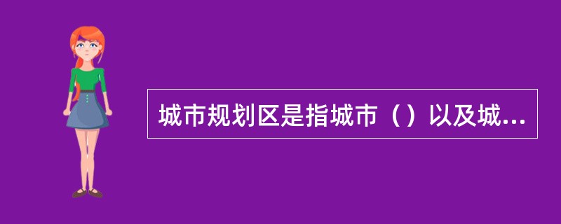 城市规划区是指城市（）以及城市行政区域内其他因城市建设和发展需要实行规划控制的区域。