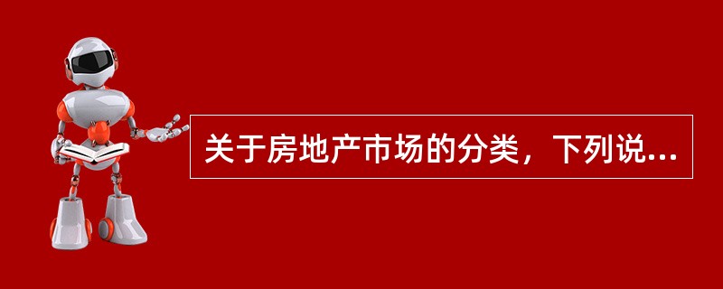 关于房地产市场的分类，下列说法正确的有（）。