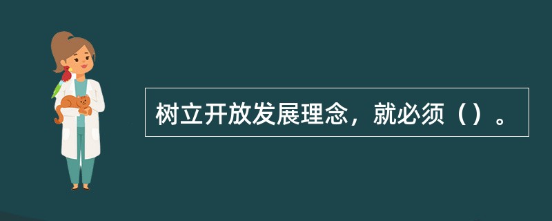 树立开放发展理念，就必须（）。
