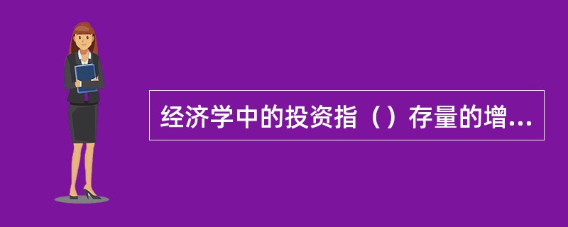 经济学中的投资指（）存量的增加或更新。