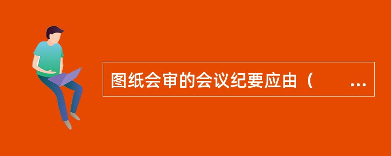 图纸会审的会议纪要应由（　　）负责整理，与会各方会签。