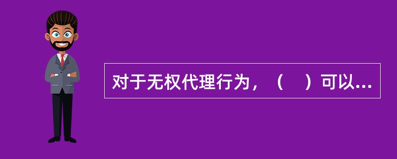 对于无权代理行为，（　）可以根据无权代理行为的后果对自己有利或不利的原则，行使“追认权”或“拒绝权”。