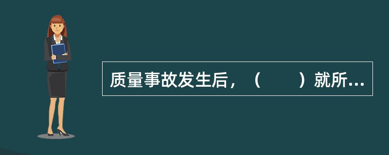 质量事故发生后，（　　）就所发生的质量事故进行周密的调查、研究，掌握情况，并在此基础上写出调查报告，提交项目监理机构和业主。
