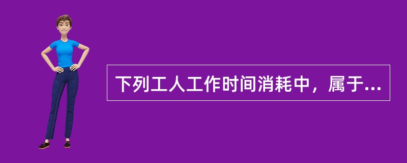 下列工人工作时间消耗中，属于有效工作时间的是( )。