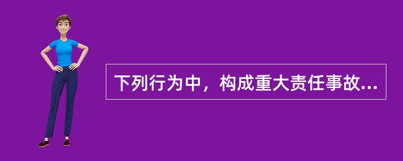 下列行为中，构成重大责任事故罪的行为应是（）。