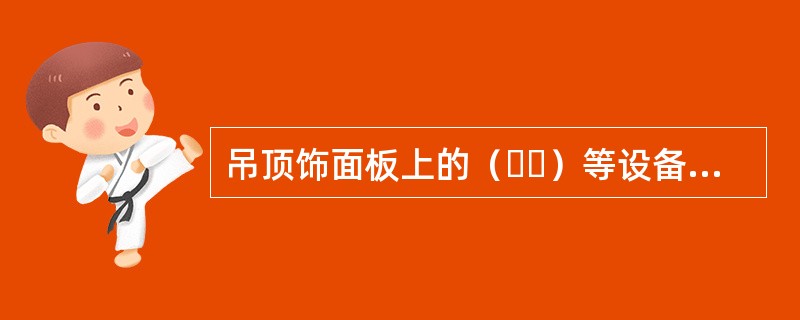 吊顶饰面板上的（  ）等设备设施的位置应合理，与饰面板的交接应吻合.严密。