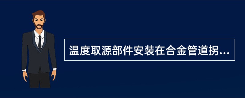 温度取源部件安装在合金管道拐弯处时,错误的做法是()