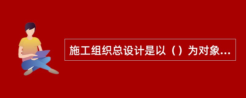 施工组织总设计是以（）为对象而编制的。