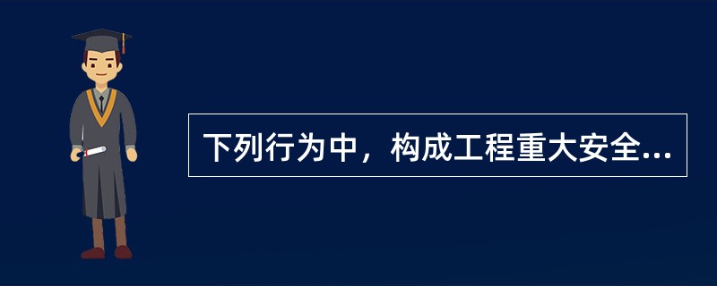 下列行为中，构成工程重大安全事故罪的是（）。