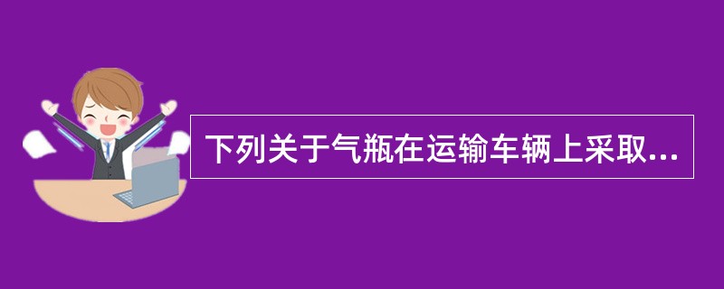 下列关于气瓶在运输车辆上采取的安全措施，说法错误的是（  ）