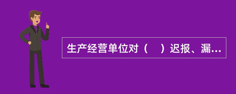 生产经营单位对（　）迟报、漏报、谎报或者瞒报的，给予警告，并处3万元以下的罚款。