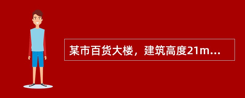 某市百货大楼，建筑高度21m，地上5层，总建筑面积21300m2，一至四层为百货商场，五层部分区域为餐饮，另一部分为商场办公区。建筑呈东西向布置，外轮廓尺寸为125m×36m，建筑层高4.20m，地面