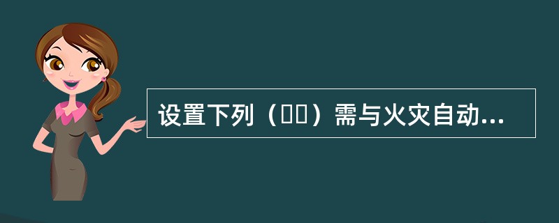 设置下列（  ）需与火灾自动报警系统连锁动作的设施的场所或部位，应设置火灾自动报警系统。