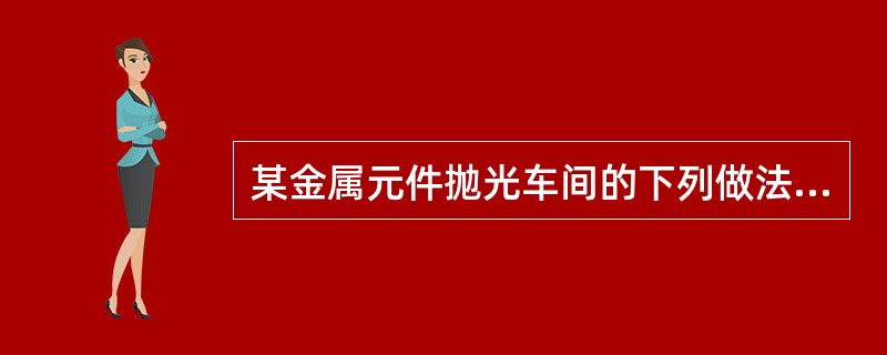 某金属元件抛光车间的下列做法中，不符合规范要求的是（　）。