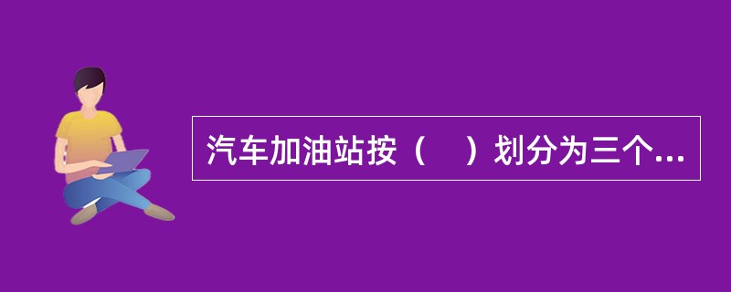 汽车加油站按（　）划分为三个等级。